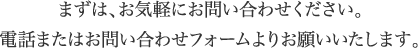 まずは、お気軽にお問い合わせください。電話またはお問い合わせフォームよりお願いいたします。